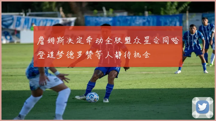 詹姆斯决定牵动全联盟众星合同哈登追梦德罗赞等人静待机会
