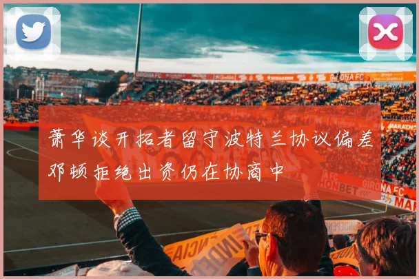 萧华谈开拓者留守波特兰协议偏差邓顿拒绝出资仍在协商中