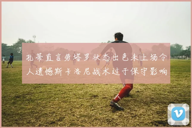 孔蒂直言劳塔罗状态出色未上场令人遗憾斯卡洛尼战术过于保守影响计划