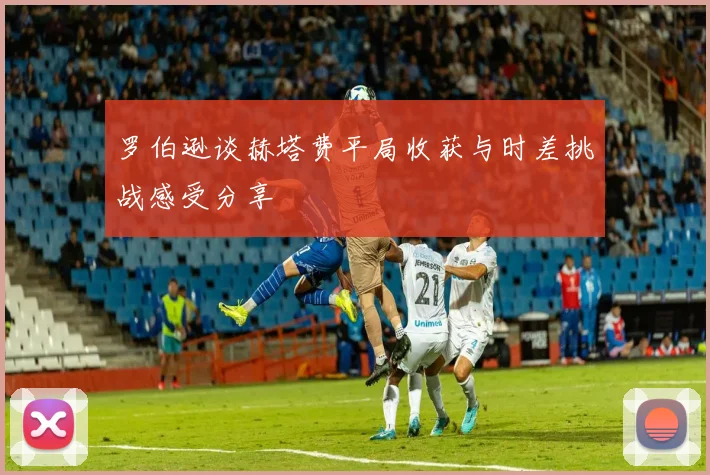 罗伯逊谈赫塔费平局收获与时差挑战感受分享