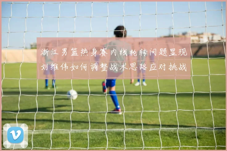 浙江男篮热身赛内线轮转问题显现刘维伟如何调整战术思路应对挑战