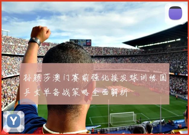 孙颖莎澳门赛前强化接发球训练国乒女单备战策略全面解析